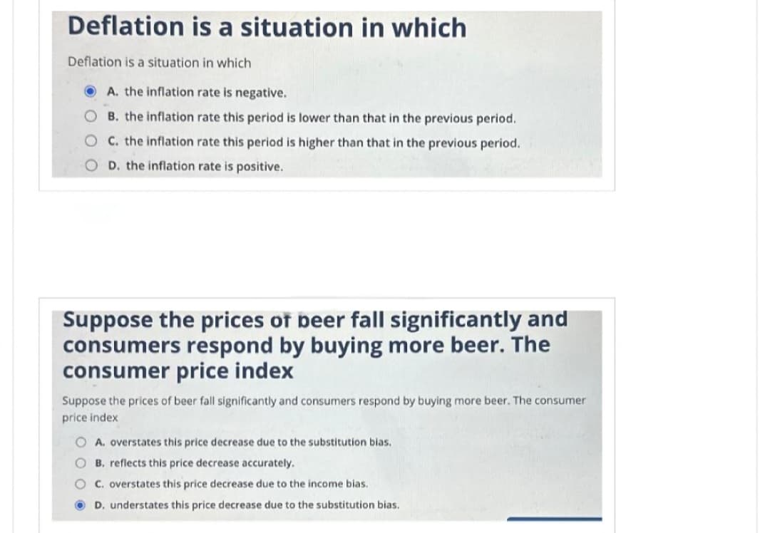 Deflation is a situation in which
Deflation is a situation in which
A. the inflation rate is negative.
B. the inflation rate this period is lower than that in the previous period.
OC. the inflation rate this period is higher than that in the previous period.
D. the inflation rate is positive.
Suppose the prices of beer fall significantly and
consumers respond by buying more beer. The
consumer price index
Suppose the prices of beer fall significantly and consumers respond by buying more beer. The consumer
price index
O A. overstates this price decrease due to the substitution bias.
O B. reflects this price decrease accurately.
OC. overstates this price decrease due to the income bias.
D. understates this price decrease due to the substitution bias.