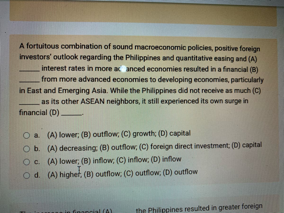 A fortuitous combination of sound macroeconomic policies, positive foreign
investors' outlook regarding the Philippines and quantitative easing and (A)
interest rates in more acanced economies resulted in a financial (B)
from more advanced economies to developing economies, particularly
in East and Emerging Asia. While the Philippines did not receive as much (C)
as its other ASEAN neighbors, it still experienced its own surge in
financial (D)
a. (A) lower; (B) outflow; (C) growth; (D) capital
O b.
(A) decreasing; (B) outflow; (C) foreign direct investment; (D) capital
c. (A) lower; (B) inflow; (C) inflow; (D) inflow
d. (A) higher, (B) outflow; (C) outflow; (D) outflow
financial (AY
the Philippines resulted in greater foreign