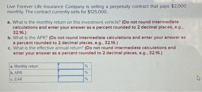 Live Forever Life Insurance Company is selling a perpetuity contract that pays $2,000
monthly. The contract currently sells for $125,000.
a. What is the monthly return on this investment vehicle? (Do not round intermediate
calculations and enter your answer as a percent rounded to 2 decimal places, e.g..
32.16.)
b. What is the APR? (Do not round intermediate calculations and enter your answer as
a percent rounded to 2 decimal places, e.g., 32.16.)
c. What is the effective annual return? (Do not round intermediate calculations and
enter your answer as a percent rounded to 2 decimal places, e.g., 32.16.)
a. Monthly return
b. APR
c. EAR
%
%
%
D
