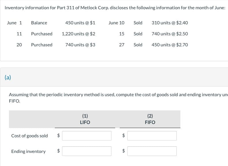 Inventory information for Part 311 of Metlock Corp. discloses the following information for the month of June:
June 1
Balance
450 units @ $1
June 10
Sold
310 units @ $2.40
11
Purchased
1,220 units @ $2
15
Sold
740 units @ $2.50
20 Purchased
740 units @ $3
27
Sold
450 units @ $2.70
(a)
Assuming that the periodic inventory method is used, compute the cost of goods sold and ending inventory un
FIFO.
Cost of goods sold
+A
Ending inventory
$
(1)
LIFO
+A
(2)
FIFO