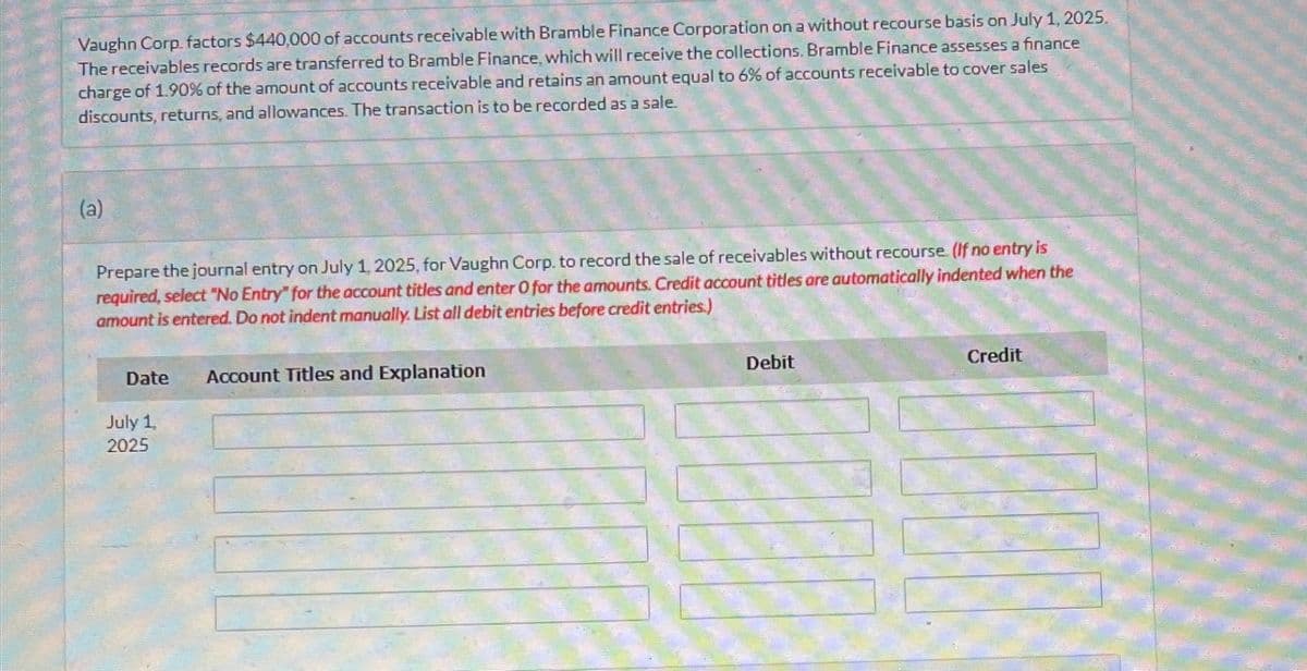 Vaughn Corp. factors $440,000 of accounts receivable with Bramble Finance Corporation on a without recourse basis on July 1, 2025,
The receivables records are transferred to Bramble Finance, which will receive the collections. Bramble Finance assesses a finance
charge of 1.90% of the amount of accounts receivable and retains an amount equal to 6% of accounts receivable to cover sales
discounts, returns, and allowances. The transaction is to be recorded as a sale.
(a)
Prepare the journal entry on July 1, 2025, for Vaughn Corp. to record the sale of receivables without recourse. (If no entry is
required, select "No Entry" for the account titles and enter O for the amounts. Credit account titles are automatically indented when the
amount is entered. Do not indent manually. List all debit entries before credit entries.)
Date
Account Titles and Explanation
July 1
2025
Debit
Credit