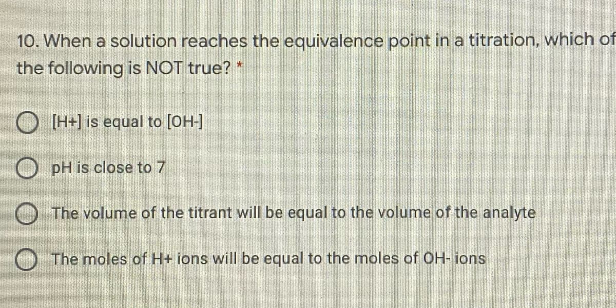 10. When a solution reaches the equivalence point in a titration, which of
the following is NOT true? *
O [H+] is equal to [OH-]
O pH is close to 7
The volume of the titrant will be equal to the volume of the analyte
O The moles of H+ ions will be equal to the moles of OH- ions
