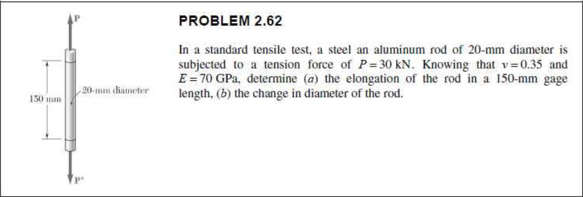 PROBLEM 2.62
In a standard tensile test, a steel an aluminum rod of 20-mm diameter is
subjected to a tension force of P= 30 kN. Knowing that v=0.35 and
E = 70 GPa, determine (a) the elongation of the rod in a 150-mm gage
length, (b) the change in diameter of the rod.
20-mm diameter
150 mm
