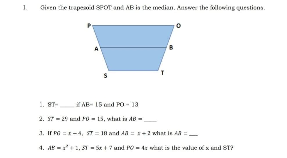 I.
Given the trapezoid SPOT and AB is the median. Answer the following questions.
P
A
1. ST=
if AB= 15 and PO = 13
2. ST = 29 and PO = 15, what is AB =
3. If PO = x - 4, ST = 18 and AB = x + 2 what is AB =
4. AB = x? + 1, ST = 5x + 7 and PO = 4x what is the value of x and ST?
