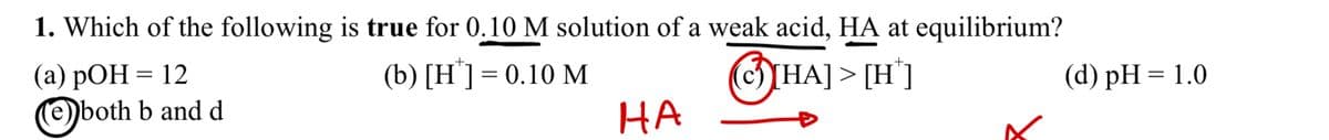 1. Which of the following is true for 0.10 M solution of a weak acid, HA at equilibrium?
(a) pOH = 12
Ⓒ
both b and d
(b) [H] 0.10 M
HA
HA]>
|> [H*]
(d) pH = 1.0
