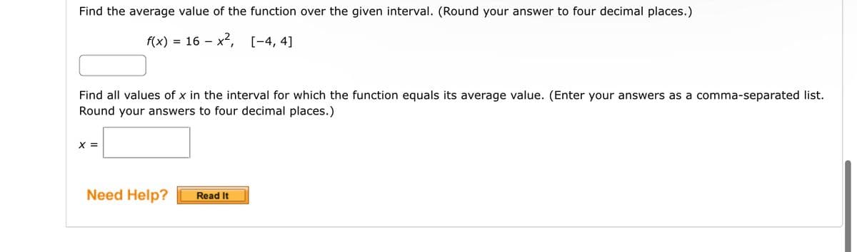 Find the average value of the function over the given interval. (Round your answer to four decimal places.)
f(x) = 16x², [-4, 4]
Find all values of x in the interval for which the function equals its average value. (Enter your answers as a comma-separated list.
Round your answers to four decimal places.)
X =
Need Help? Read It