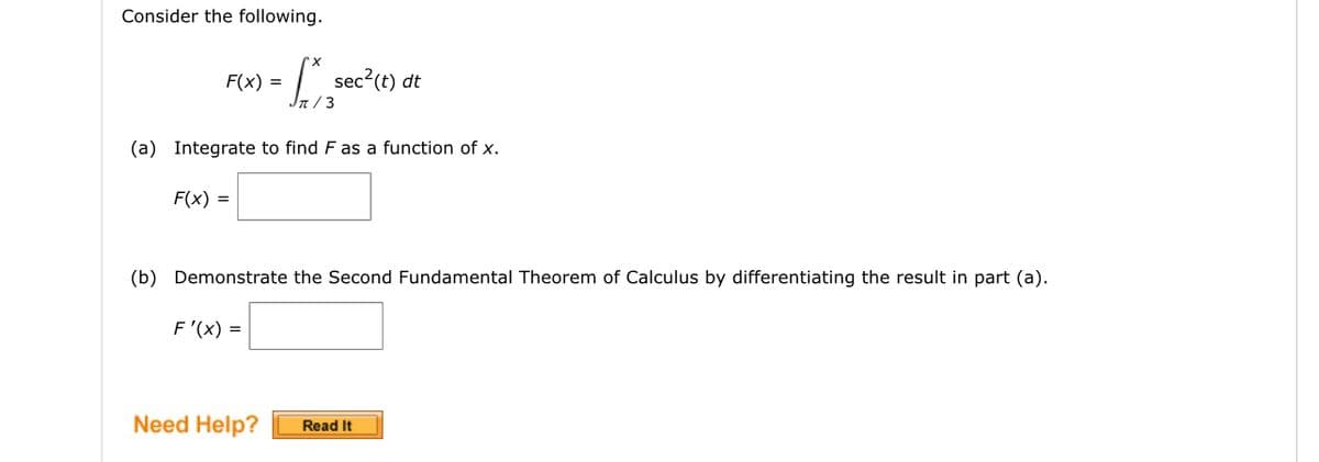 Consider the following.
F(x) =
[*sec²(t) dt
Jπ/3
(a) Integrate to find F as a function of x.
F(x) =
(b) Demonstrate the Second Fundamental Theorem of Calculus by differentiating the result in part (a).
F'(x) =
Need Help? Read It