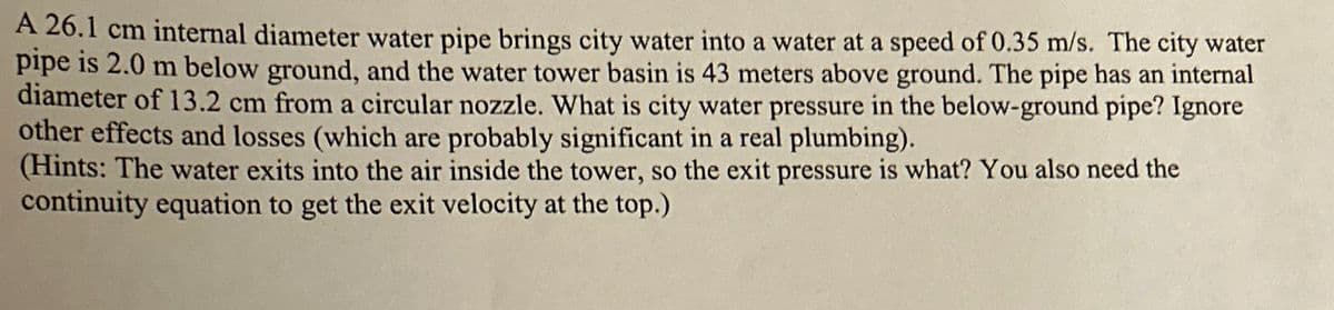 A 26.1 cm internal diameter water pipe brings city water into a water at a speed of 0.35 m/s. The city water
pipe is 2.0 m below ground, and the water tower basin is 43 meters above ground. The pipe has an internal
diameter of 13.2 cm from a circular nozzle. What is city water pressure in the below-ground pipe? Ignore
other effects and losses (which are probably significant in a real plumbing).
(Hints: The water exits into the air inside the tower, so the exit pressure is what? You also need the
continuity equation to get the exit velocity at the top.)