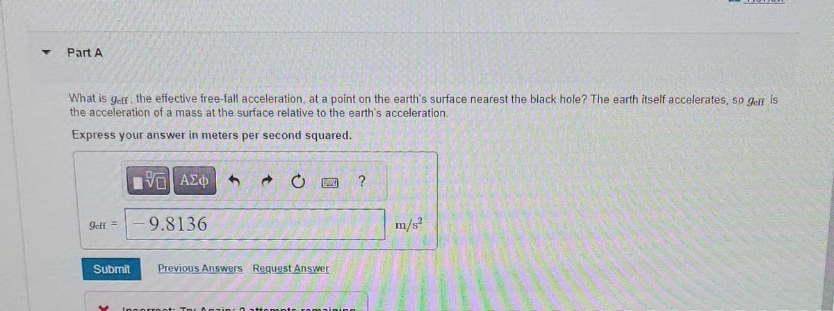 Part A
What is geff, the effective free-fall acceleration, at a point on the earth's surface nearest the black hole? The earth itself accelerates, so geff is
the acceleration of a mass at the surface relative to the earth's acceleration.
Express your answer in meters per second squared.
Jeff=
ΤΟ ΑΣΦ
-9.8136
m/s²
Submit
Previous Answers Request Answer