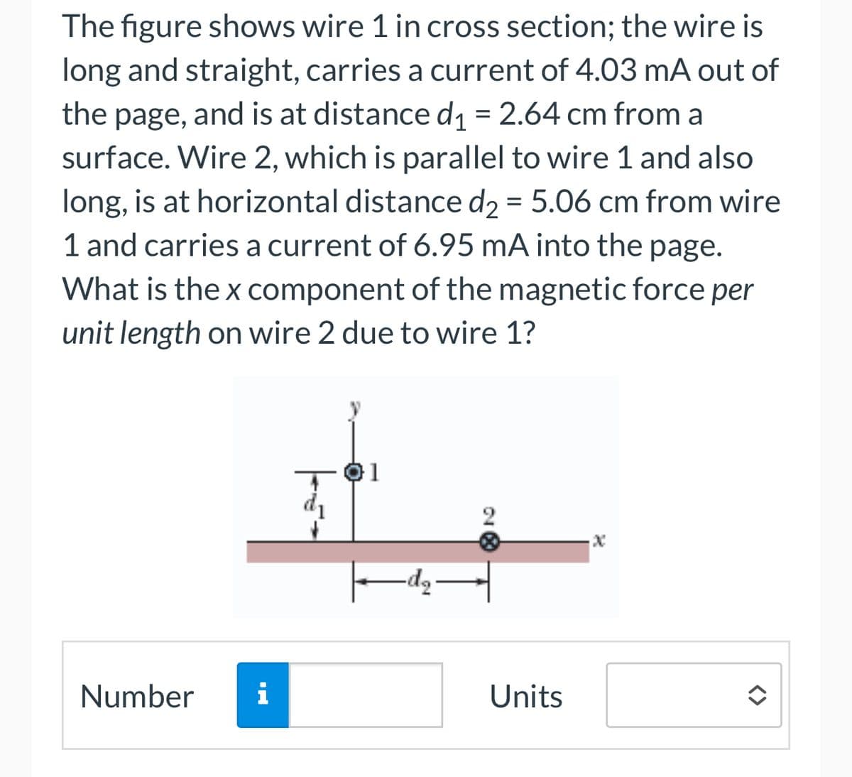 The figure shows wire 1 in cross section; the wire is
long and straight, carries a current of 4.03 mA out of
the page, and is at distance d₁ = 2.64 cm from a
surface. Wire 2, which is parallel to wire 1 and also
long, is at horizontal distance d₂ = 5.06 cm from wire
1 and carries a current of 6.95 mA into the page.
What is the x component of the magnetic force per
unit length on wire 2 due to wire 1?
Number
d₁
22
MI
i
Units
x
<>