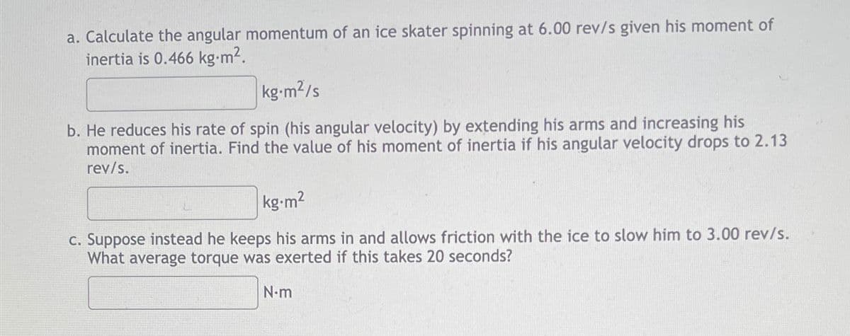 a. Calculate the angular momentum of an ice skater spinning at 6.00 rev/s given his moment of
inertia is 0.466 kg.m².
kg.m²/s
b. He reduces his rate of spin (his angular velocity) by extending his arms and increasing his
moment of inertia. Find the value of his moment of inertia if his angular velocity drops to 2.13
rev/s.
kg-m2
c. Suppose instead he keeps his arms in and allows friction with the ice to slow him to 3.00 rev/s.
What average torque was exerted if this takes 20 seconds?
N-m