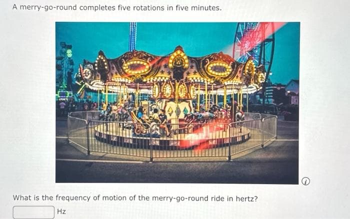 A merry-go-round completes five rotations in five minutes.
What is the frequency of motion of the merry-go-round ride in hertz?
Hz