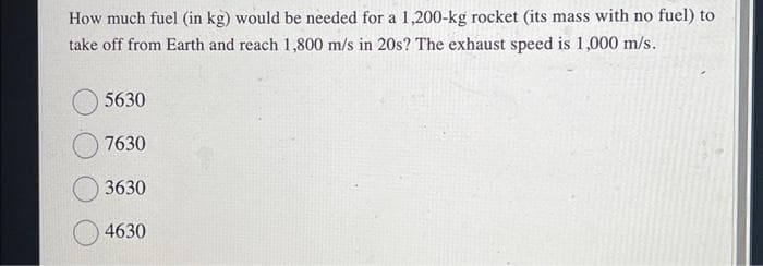 How much fuel (in kg) would be needed for a 1,200-kg rocket (its mass with no fuel) to
take off from Earth and reach 1,800 m/s in 20s? The exhaust speed is 1,000 m/s.
5630
7630
3630
4630