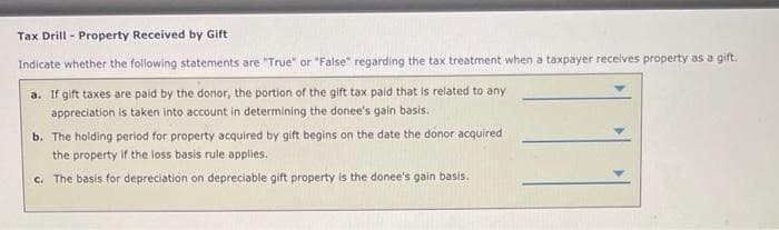 Tax Drill - Property Received by Gift
Indicate whether the following statements are "True" or "False" regarding the tax treatment when a taxpayer receives property as a gift.
a. If gift taxes are paid by the donor, the portion of the gift tax paid that is related to any
appreciation is taken into account in determining the donee's gain basis.
b. The holding period for property acquired by gift begins on the date the donor acquired
the property if the loss basis rule applies.
c. The basis for depreciation on depreciable gift property is the donee's gain basis.
