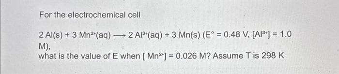 For the electrochemical cell
2 Al(s) + 3 Mn²+ (aq) → 2 Al³+ (aq) + 3 Mn(s) (E° = 0.48 V, [A1³] = 1.0
M),
what is the value of E when [Mn²+] = 0.026 M? Assume T is 298 K