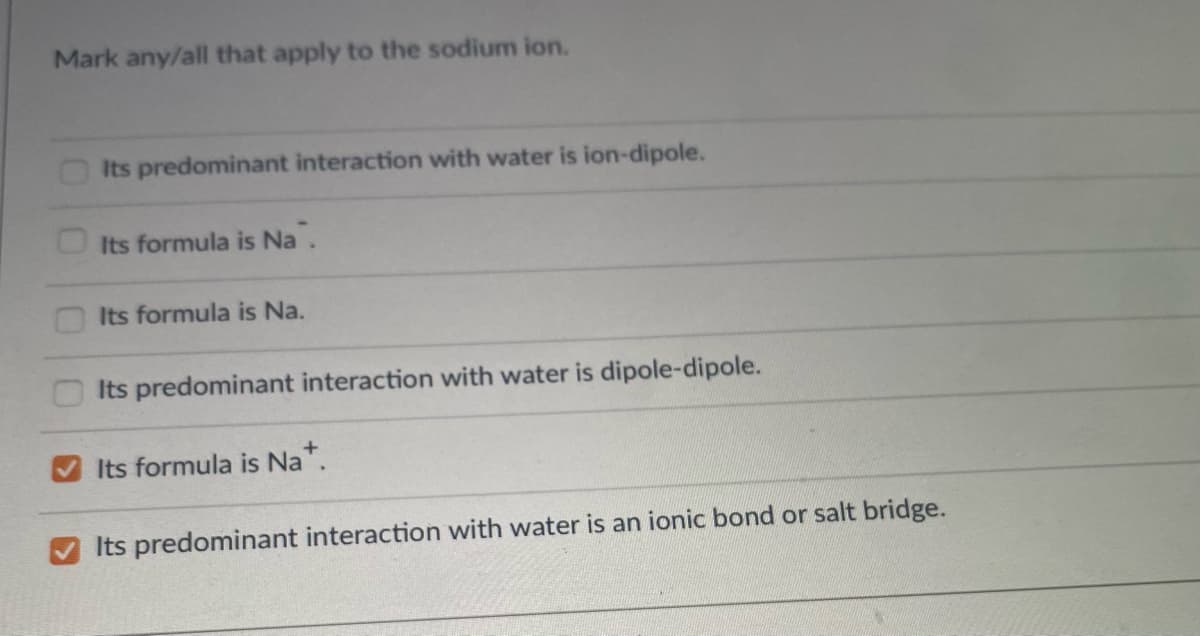 Mark any/all that apply to the sodium ion.
Its predominant interaction with water is ion-dipole.
Its formula is Na.
Its formula is Na.
Its predominant interaction with water is dipole-dipole.
Its formula is Na.
Its predominant interaction with water is an ionic bond or salt bridge.
