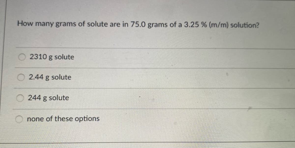 How many grams of solute are in 75.0 grams of a 3.25 % (m/m) solution?
2310 g solute
O 2.44 g solute
O 244 g solute
none of these options

