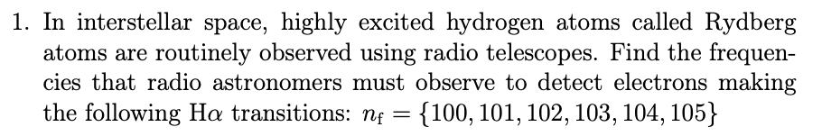 1. In interstellar space, highly excited hydrogen atoms called Rydberg
atoms are routinely observed using radio telescopes. Find the frequen-
cies that radio astronomers must observe to detect electrons making
the following Ha transitions: nɛ =
{100, 101, 102, 103, 104, 105}
