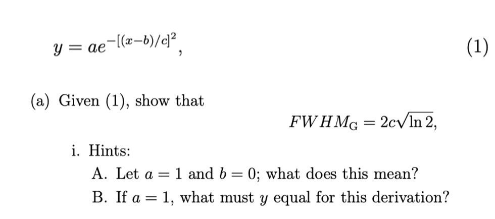 y = ae¬l(x-b)/c?
(1
(a) Given (1), show that
FWH Mg = 2c/In 2,
i. Hints:
A. Let a = 1 and b = 0; what does this mean?
%3D
B. If a = 1, what must y equal for this derivation?
