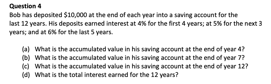 Bob has deposited $10,000 at the end of each year into a saving account for the
last 12 years. His deposits earned interest at 4% for the first 4 years; at 5% for the next 3
years; and at 6% for the last 5 years.
(a) What is the accumulated value in his saving account at the end of year 4?
(b) What is the accumulated value in his saving account at the end of year 7?
(c) What is the accumulated value in his saving account at the end of year 12?
(d) What is the total interest earned for the 12 years?
