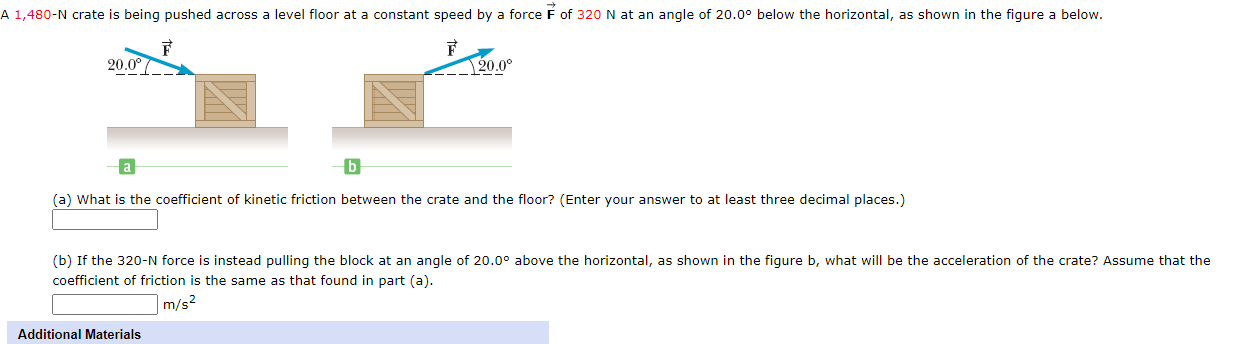 A 1,480-N crate is being pushed across a level floor at a constant speed by a force F of 320 N at an angle of 20.0° below the horizontal, as shown in the figure a below.
F
20.0°
20.0°
(a) What is the coefficient of kinetic friction between the crate and the floor? (Enter your answer to at least three decimal places.)
(b) If the 320-N force is instead pulling the block at an angle of 20.0° above the horizontal, as shown in the figure b, what willI be the acceleration of the crate? Assume that the
coefficient of friction is the same as that found in part (a).
|m/s²
