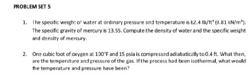 PROBLEM SET 5
1. The specific weight of water at ordinary pressure and temperature is 62.4 lb/ft (9.81 kN/m³).
The specific gravity of mercury is 13.55. Compute the density of water and the specific weight
and density of mercury.
2. One cubic foot of oxygen at 100'F and 15 psia is compressed adiabatically to 0.4 ft. What then,
are the temperature and pressure of the gas. If the process had been isothermal, what would
the temperature and pressure have been?