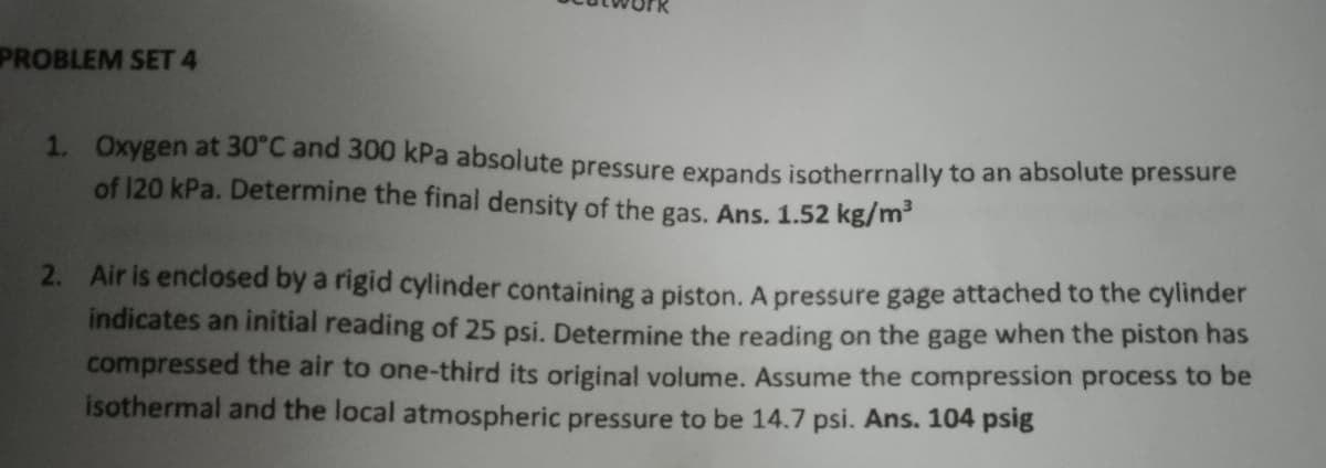 PROBLEM SET 4
1. Oxygen at 30°C and 300 kPa absolute pressure expands isotherrnally to an absolute pressure
of 120 kPa. Determine the final density of the gas. Ans. 1.52 kg/m³
2. Air is enclosed by a rigid cylinder containing a piston. A pressure gage attached to the cylinder
indicates an initial reading of 25 psi. Determine the reading on the gage when the piston has
compressed the air to one-third its original volume. Assume the compression process to be
isothermal and the local atmospheric pressure to be 14.7 psi. Ans. 104 psig