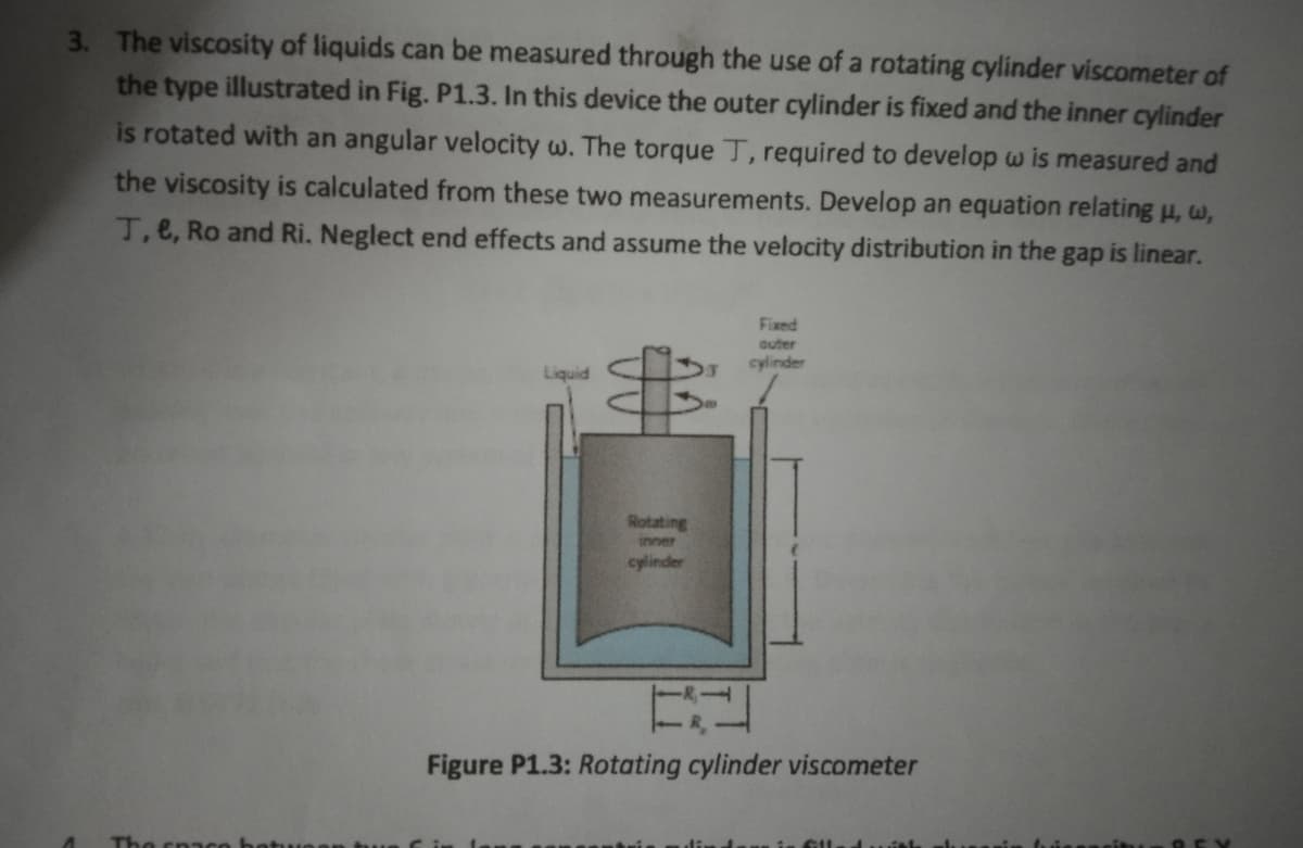 3. The viscosity of liquids can be measured through the use of a rotating cylinder viscometer of
the type illustrated in Fig. P1.3. In this device the outer cylinder is fixed and the inner cylinder
is rotated with an angular velocity w. The torque T, required to develop w is measured and
the viscosity is calculated from these two measurements. Develop an equation relating μ, w,
T, e, Ro and Ri. Neglect end effects and assume the velocity distribution in the gap is linear.
The space
Liquid
$
Rotating
inner
cylinder
Fixed
outer
cylinder
Figure P1.3: Rotating cylinder viscometer
GIL