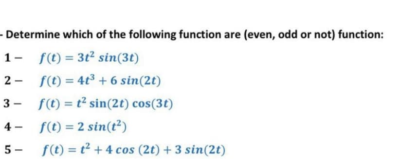 - Determine which of the following function are (even, odd or not) function:
1-
f(t) = 3t2 sin(3t)
%3D
2 -
f(t) = 4t3 + 6 sin(2t)
%3D
3 - f(t) = t² sin(2t) cos(3t)
f(t) = 2 sin(t²)
4 -
5 -
f(t) = t2 + 4 cos (2t) +3 sin(2t)
