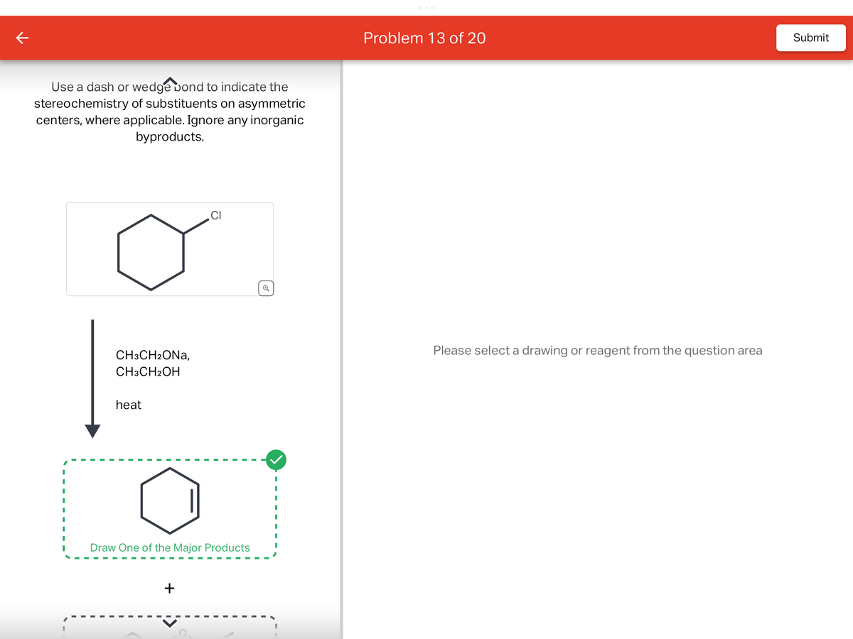 Use a dash or wedge bond to indicate the
stereochemistry of substituents on asymmetric
centers, where applicable. Ignore any inorganic
byproducts.
I
I
|
CH3CH₂ONA,
CH3CH2OH
heat
CI
Draw One of the Major Products
+
✓
Problem 13 of 20
Please select a drawing or reagent from the question area
Submit