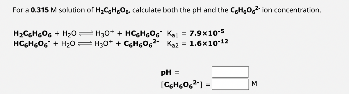 For a 0.315 M solution of H₂C6H606, calculate both the pH and the C6H₂O6²- ion concentration.
=
7.9x10-5
H₂C6H6О6 + H₂O — H3O+ + HC₂H0¯ Ka¹
HCH6O6 + H2O=H3O+ + CoH6O2- Ka2 = 1.6×10-12
pH
=
[C6H606²-] =
M