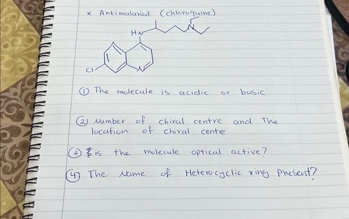 * Antimalarial (chloroquine)
Hote
CI
HN
The molecule is acidic
@ Number of.
location of chival
3 is the
47 The Name
chiral centre.
centre
or
molecule
basic
and The
optical
active?
of Heterocyclic ring present?