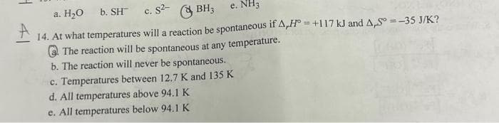 a. H₂O b. SH- c. S²-
BH3
e. NH3
14. At what temperatures will a reaction be spontaneous if A,H=+117 kJ and A,S = -35 J/K?
The reaction will be spontaneous at any temperature.
b. The reaction will never be spontaneous.
c. Temperatures between 12.7 K and 135 K
d. All temperatures above 94.1 K
e. All temperatures below 94.1 K