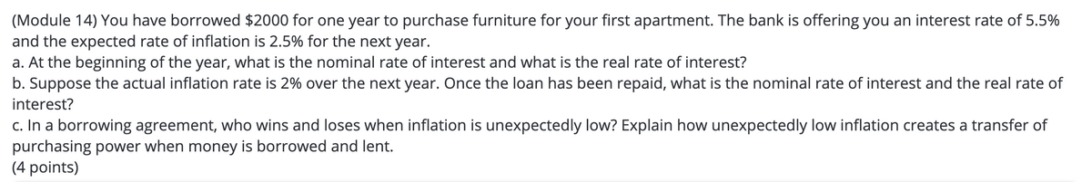(Module 14) You have borrowed $2000 for one year to purchase furniture for your first apartment. The bank is offering you an interest rate of 5.5%
and the expected rate of inflation is 2.5% for the next year.
a. At the beginning of the year, what is the nominal rate of interest and what is the real rate of interest?
b. Suppose the actual inflation rate is 2% over the next year. Once the loan has been repaid, what is the nominal rate of interest and the real rate of
interest?
c. In a borrowing agreement, who wins and loses when inflation is unexpectedly low? Explain how unexpectedly low inflation creates a transfer of
purchasing power when money is borrowed and lent.
(4 points)
