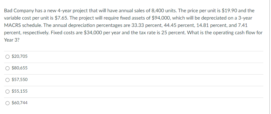 Bad Company has a new 4-year project that will have annual sales of 8,400 units. The price per unit is $19.90 and the
variable cost per unit is $7.65. The project will require fixed assets of $94,000, which will be depreciated on a 3-year
MACRS schedule. The annual depreciation percentages are 33.33 percent, 44.45 percent, 14.81 percent, and 7.41
percent, respectively. Fixed costs are $34,000 per year and the tax rate is 25 percent. What is the operating cash flow for
Year 3?
$20,705
$80,655
$57,550
$55,155
$60,744