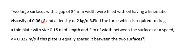 Two large surfaces with a gap of 34 mm width were filled with oil having a kinematic
viscosity of 0.06 cS and a density of 2 kg/m3.Find the force which is required to drag
a thin plate with size 0.15 m of length and 2 m of width between the surfaces at a speed,
v = 0.322 m/s if this plate is equally spaced, t between the two surfaces?
