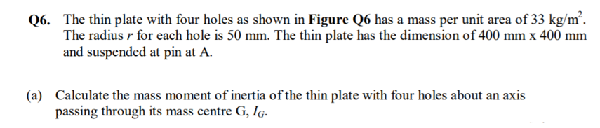 Q6. The thin plate with four holes as shown in Figure Q6 has a mass per unit area of 33 kg/m².
The radius r for each hole is 50 mm. The thin plate has the dimension of 400 mm x 400 mm
and suspended at pin at A.
(a) Calculate the mass moment of inertia of the thin plate with four holes about an axis
passing through its mass centre G, Ig.
