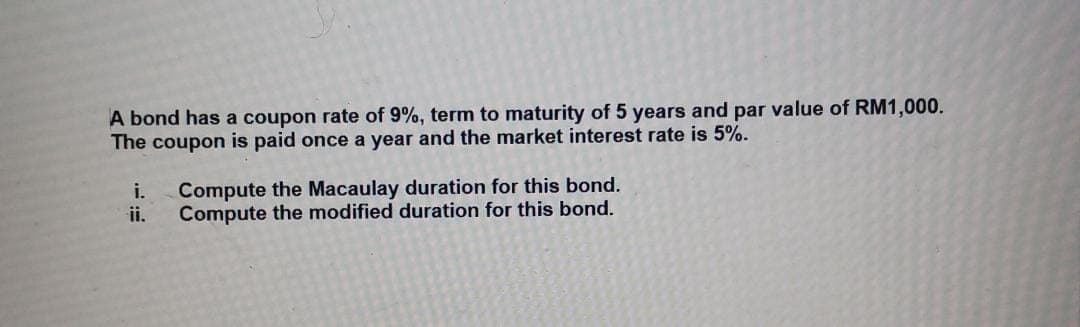 A bond has a coupon rate of 9%, term to maturity of 5 years and par value of RM1,000.
The coupon is paid once a year and the market interest rate is 5%.
i.
Compute the Macaulay duration for this bond.
ii.
Compute the modified duration for this bond.
