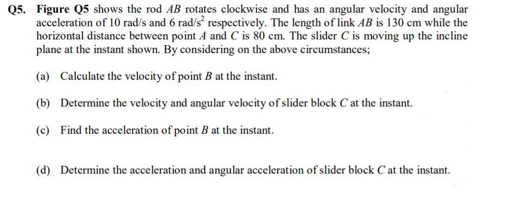 Q5. Figure Q5 shows the rod AB rotates clockwise and has an angular velocity and angular
acceleration of 10 rad/s and 6 rad/s respectively. The length of link AB is 130 cm while the
horizontal distance between point A and C is 80 cm. The slider C is moving up the incline
plane at the instant shown. By considering on the above circumstances;
(a) Calculate the velocity of point B at the instant.
(b) Determine the velocity and angular velocity of slider block C at the instant.
(c) Find the acceleration of point B at the instant.
(d) Determine the acceleration and angular acceleration of slider block C at the instant.
