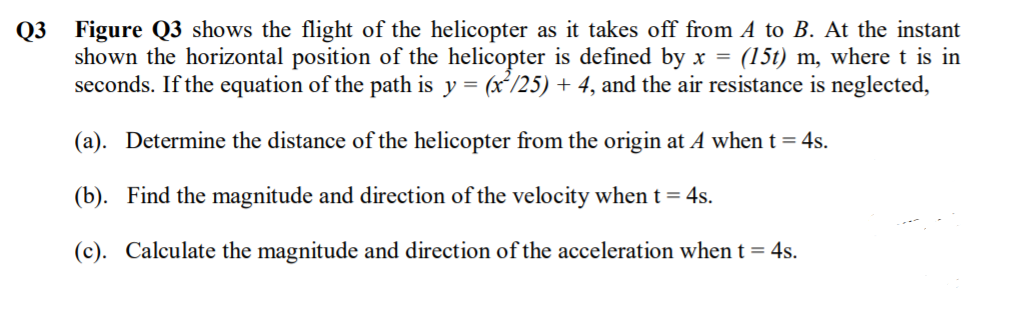 Q3 Figure Q3 shows the flight of the helicopter as it takes off from A to B. At the instant
shown the horizontal position of the helicopter is defined by x = (15t) m, where t is in
seconds. If the equation of the path is y = (x'/25) + 4, and the air resistance is neglected,
(a). Determine the distance of the helicopter from the origin at A when t = 4s.
(b). Find the magnitude and direction of the velocity when t = 4s.
(c). Calculate the magnitude and direction of the acceleration when t = 4s.
