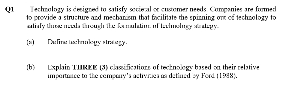 Technology is designed to satisfy societal or customer needs. Companies are formed
to provide a structure and mechanism that facilitate the spinning out of technology to
satisfy those needs through the formulation of technology strategy.
Q1
(a)
Define technology strategy.
(b)
Explain THREE (3) classifications of technology based on their relative
importance to the company's activities as defined by Ford (1988).
