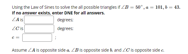 Using the Law of Sines to solve the all possible triangles if ZB = 50°, a
a = 101, b = 43.
If no answer exists, enter DNE for all answers.
ZA is
degrees:
degrees:
LC is
C =
Assume ZA is opposite side a, ZB is opposite side b, and ZC is opposite side c.