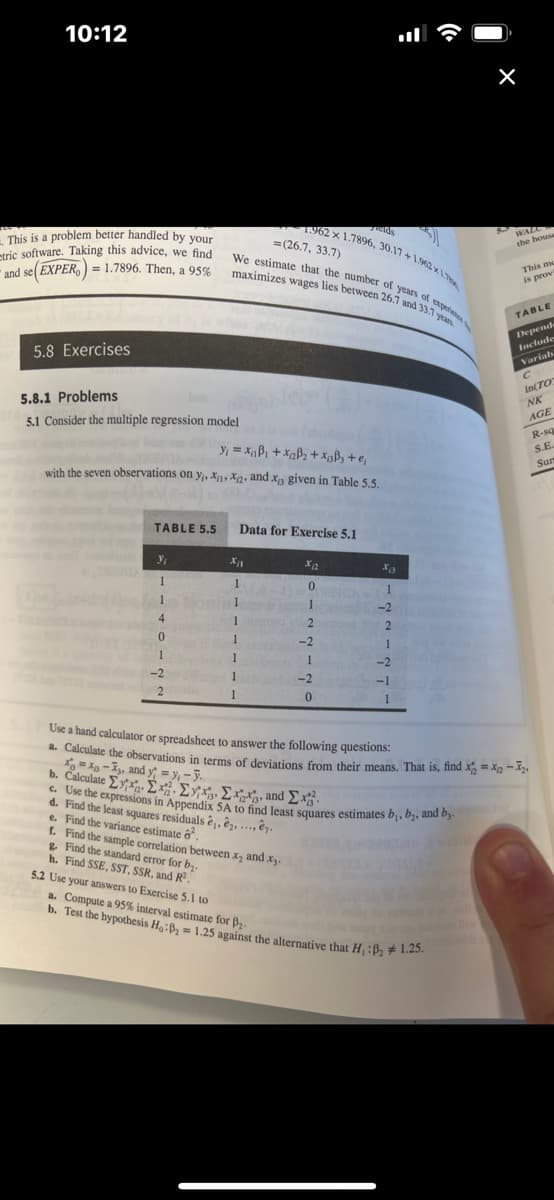 10:12
This is a problem better handled by your
tric software. Taking this advice, we find
and se(EXPER)= 1.7896. Then, a 95%
5.8 Exercises
5.8.1 Problems
5.1 Consider the multiple regression model
TABLE 5.5
y₁
1
1
4
0
1
-2
2
y₁ = x₁B₁+x₁2B₂+xBB₂ + €₁
with the seven observations on y₁, XX2, and x3 given in Table 5.5.
(1)
We estimate that the number of years of exper
maximizes wages lies between 26.7 and 33.7 years.
X11
1
1
5.2 Use your answers to Exercise 5.1 to
=(26.7, 33.7)
Data for Exercise 5.1
1
1
1
1.962 x 1.7896, 30.17+1.962x1
1
d. Find the least squares residuals ê, ê, ...
e. Find the variance estimate 6².
elds
X₁2
12 2
1
-2
-1
1
f. Find the sample correlation between x₂ and x3.
g. Find the standard error for b₂.
h. Find SSE, SST, SSR, and R².
De
-2
1
-2
0
X13
01
1-2
x=x-X, and y = y₁-y.
b. Calculate Eyxa. Σχ. Σε Σχή, and Σχ
c. Use the expressions in Appendix 5A to find least squares estimates b₁,b₂, and by.
WALC
the house
Use a hand calculator or spreadsheet to answer the following questions:
a. Calculate the observations in terms of deviations from their means. That is, find x=x2-2¹
a. Compute a 95% interval estimate for B₂
b. Test the hypothesis Ho:B₂= 1.25 against the alternative that H₁ :B₂1.25.
This mo
is prov
TABLE
Depends
Include
Variab
C
In(TO
NK
AGE
R-sq
S.E.
Sun