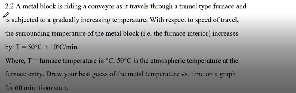 2.2 A metal block is riding a conveyor as it travels through a tunnel type furnace and
is subjected to a gradually increasing temperature. With respect to speed of travel,
the surrounding temperature of the metal block (i.e. the furnace interior) increases
by: T = 50°C + 10°C/min.
Where, T furnace temperature in °C. 50°C is the atmospheric temperature at the
furnace entry. Draw your best guess of the metal temperature vs. time on a graph
for 60 min. from start.
