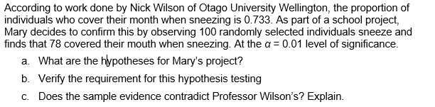 According to work done by Nick Wilson of Otago University Wellington, the proportion of
individuals who cover their month when sneezing is 0.733. As part of a school project,
Mary decides to confirm this by observing 100 randomly selected individuals sneeze and
finds that 78 covered their mouth when sneezing. At the a = 0.01 level of significance.
a. What are the hypotheses for Mary's project?
b. Verify the requirement for this hypothesis testing
c. Does the sample evidence contradict Professor Wilson's? Explain.
