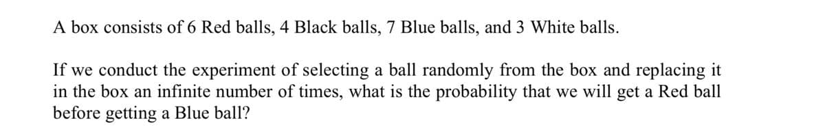 A box consists of 6 Red balls, 4 Black balls, 7 Blue balls, and 3 White balls.
If we conduct the experiment of selecting a ball randomly from the box and replacing it
in the box an infinite number of times, what is the probability that we will get a Red ball
before getting a Blue ball?