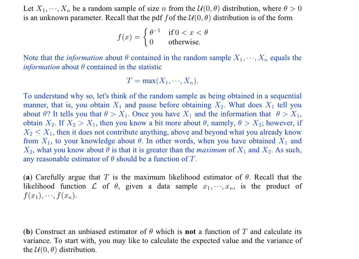Let X₁, Xn be a random sample of size n from the U(0, 0) distribution, where @ > 0
is an unknown parameter. Recall that the pdf fof the U(0, 0) distribution is of the form
f(x) = { 0
Note that the information about contained in the random sample X₁, ...,.
information about contained in the statistic
if 0<x<0
otherwise.
T
-
max(X₁,..., Xn).
manner,
To understand why so, let's think of the random sample as being obtained in a sequential
that is, you obtain X₁ and pause before obtaining X₂. What does X₁ tell you
about 0? It tells you that 0 > X₁. Once you have X₁ and the information that > X₁,
obtain X₂. If X2 > X₁, then you know a bit more about 9, namely, 0 > X₂; however, if
X2X₁, then it does not contribute anything, above and beyond what you already know
from X₁, to your knowledge about 0. In other words, when you have obtained X₁ and
X2, what you know about is that it is greater than the maximum of X₁ and X₂. As such,
any reasonable estimator of 0 should be a function of T.
Xn equals the
(a) Carefully argue that T is the maximum likelihood estimator of 0. Recall that the
likelihood function L of 0, given a data sample ₁,, n, is the product of
f(x₁), · ·., f (xn).
(b) Construct an unbiased estimator of 0 which is not a function of T and calculate its
variance. To start with, you may like to calculate the expected value and the variance of
the U(0, 0) distribution.