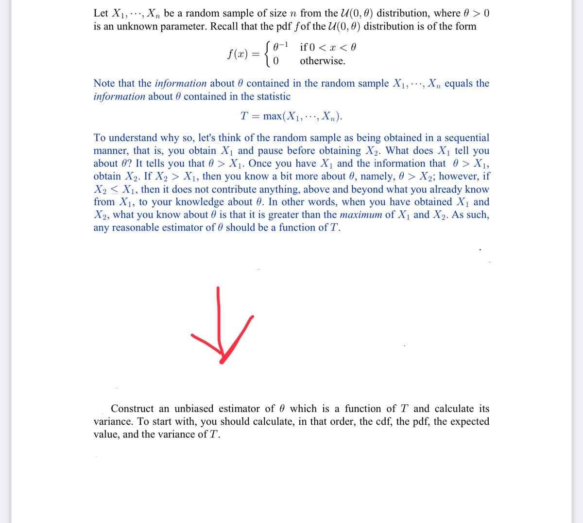 Let X₁,..., Xn be a random sample of size n from the U(0, 0) distribution, where > 0
is an unknown parameter. Recall that the pdf fof the U(0, 0) distribution is of the form
f(x) = {
S0-1
Note that the information about contained in the random sample X₁,..., Xn equals the
information about contained in the statistic
T
if 0 < x < 0
otherwise.
=
max(X₁, , Xn).
To understand why so, let's think of the random sample as being obtained in a sequential
manner, that is, you obtain X₁ and pause before obtaining X₂. What does X₁ tell you
about #? It tells you that > X₁. Once you have X₁ and the information that > X₁,
obtain X₂. If X₂ > X₁, then you know a bit more about 0, namely, 0 > X₂; however, if
X2X₁, then it does not contribute anything, above and beyond what you already know
from X₁, to your knowledge about 0. In other words, when you have obtained X₁ and
X2, what you know about is that it is greater than the maximum of X₁ and X₂. As such,
any reasonable estimator of should be a function of T.
Construct an unbiased estimator of 0 which is a function of T and calculate its
variance. To start with, you should calculate, in that order, the cdf, the pdf, the expected
value, and the variance of T.