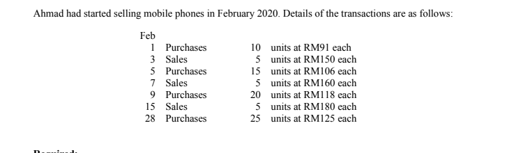 Ahmad had started selling mobile phones in February 2020. Details of the transactions are as follows:
Feb
1 Purchases
3 Sales
5 Purchases
7 Sales
9 Purchases
10 units at RM91 each
5 units at RM150 each
15 units at RM106 each
5 units at RM160 each
20 units at RM118 each
5 units at RM180 each
25 units at RM125 each
15 Sales
28 Purchases
