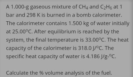 A 1.000-g gaseous mixture of CH4 and C2H6 at 1
bar and 298 K is burned in a bomb calorimeter.
The calorimeter contains 1.500 kg of water initially
at 25.00°C. After equilibrium is reached by the
system, the final temperature is 33.00°C. The heat
capacity of the calorimeter is 318.0 J/°C. The
specific heat capacity of water is 4.186 J/g-°C.
Calculate the % volume analysis of the fuel.
